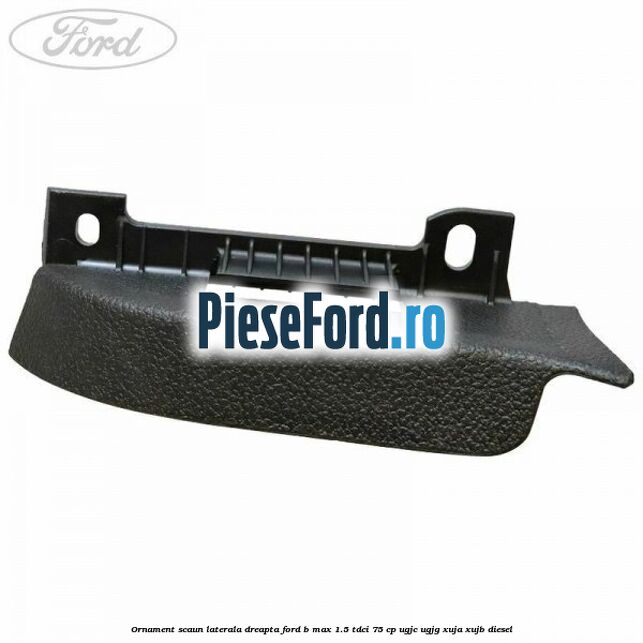 Ornament scaun laterala dreapta Ford B-Max 1.5 TDCi 75 cp UGJC, UGJG, XUJA, XUJB diesel