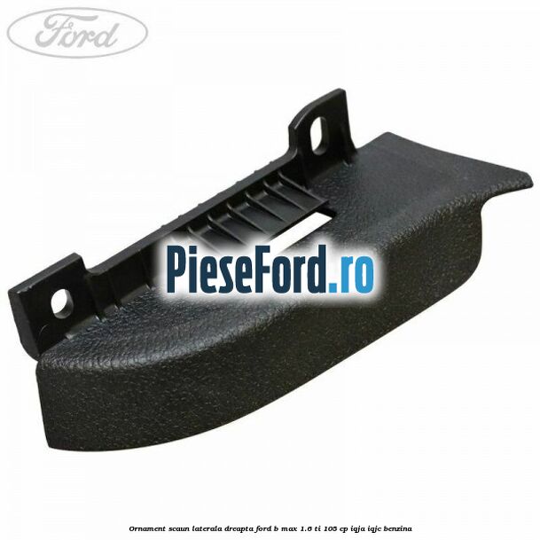 Ornament scaun laterala dreapta Ford B-Max 1.6 Ti 105 cp IQJA, IQJC benzina