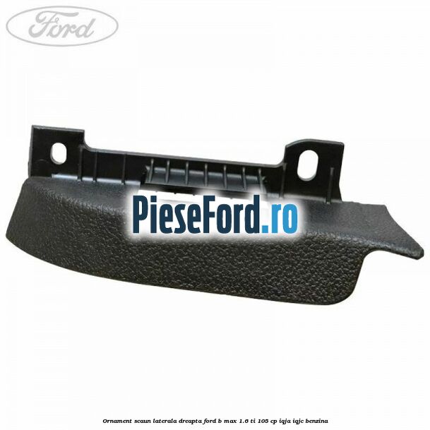 Ornament scaun laterala dreapta Ford B-Max 1.6 Ti 105 cp IQJA, IQJC benzina