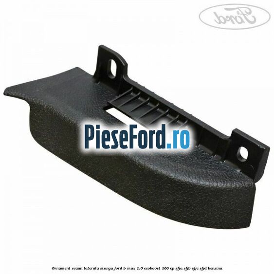 Ornament scaun laterala stanga Ford B-Max 1.0 EcoBoost 100 cp SFJA, SFJB, SFJC, SFJD benzina