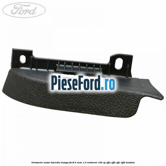 Ornament scaun laterala stanga Ford B-Max 1.0 EcoBoost 100 cp SFJA, SFJB, SFJC, SFJD benzina