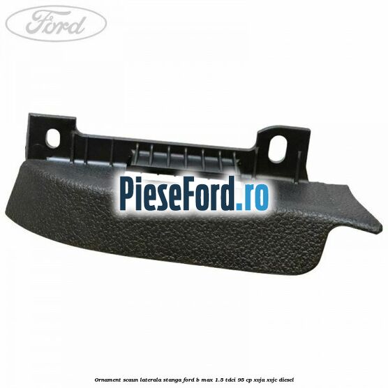 Ornament scaun laterala stanga Ford B-Max 1.5 TDCi 95 cp XVJA, XVJC diesel