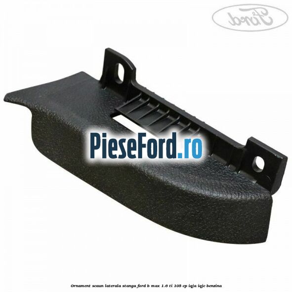 Ornament scaun laterala stanga Ford B-Max 1.6 Ti 105 cp IQJA, IQJC benzina