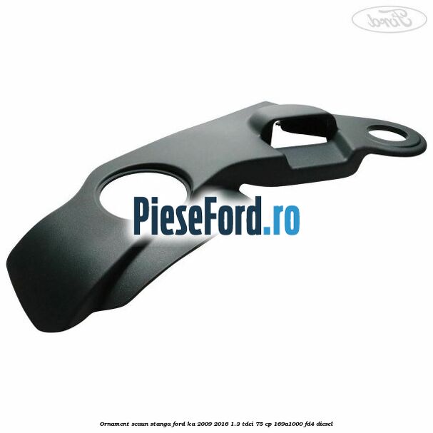 Ornament scaun stanga Ford Ka 2009-2016 1.3 TDCi 75 cp 169A1000, FD4 diesel