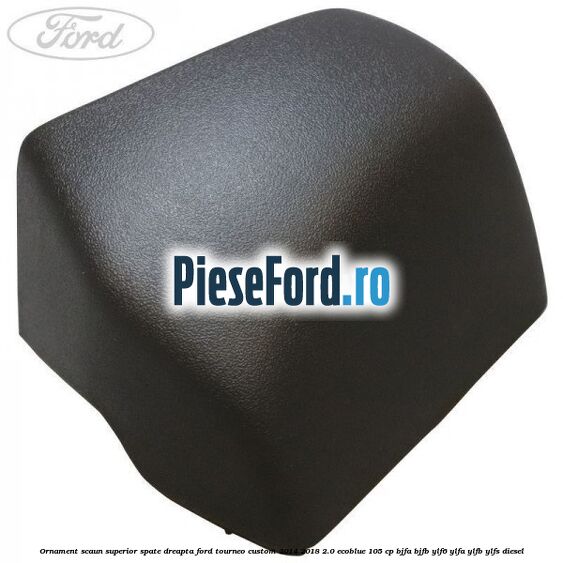 Ornament scaun superior spate dreapta Ford Tourneo Custom 2014-2018 2.0 EcoBlue 105 cp BJFA, BJFB, YLF6, YLFA, YLFB, YLFS diesel
