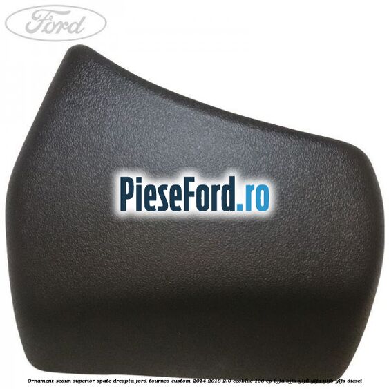 Ornament scaun superior spate dreapta Ford Tourneo Custom 2014-2018 2.0 EcoBlue 105 cp BJFA, BJFB, YLF6, YLFA, YLFB, YLFS diesel