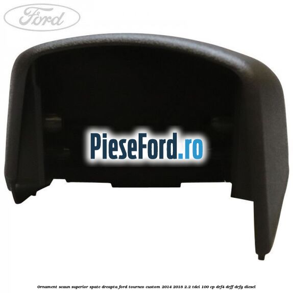 Ornament scaun superior spate dreapta Ford Tourneo Custom 2014-2018 2.2 TDCi 100 cp Ornament scaun superior spate dreapta Ford Tourneo Custom 2014-2018 2.2 TDCi 100 cp DRF4, DRFF, DRFG diesel