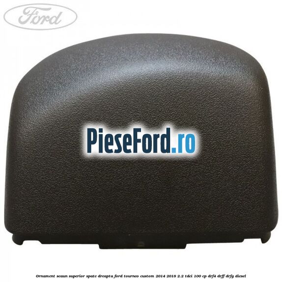 Ornament scaun superior spate dreapta Ford Tourneo Custom 2014-2018 2.2 TDCi 100 cp Ornament scaun superior spate dreapta Ford Tourneo Custom 2014-2018 2.2 TDCi 100 cp DRF4, DRFF, DRFG diesel