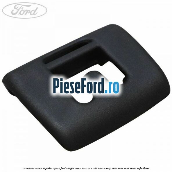 Ornament scaun superior spate Ford Ranger 2012-2015 3.2 TDCi 4x4 200 cp Ornament scaun superior spate Ford Ranger 2012-2015 3.2 TDCi 4x4 200 cp ENSA, SA2R, SA2S, SA2W, SAFA diesel