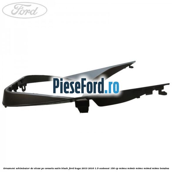 Ornament schimbator de viteze pe consola satin black Ford Kuga 2013-2016 1.5 EcoBoost 150 cp Ornament schimbator de viteze pe consola satin black Ford Kuga 2013-2016 1.5 EcoBoost 150 cp M8MA, M8MB, M8MC, M8MD, M8ME benzina