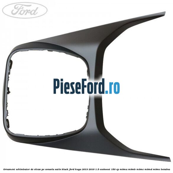 Ornament schimbator de viteze pe consola satin black Ford Kuga 2013-2016 1.5 EcoBoost 150 cp Ornament schimbator de viteze pe consola satin black Ford Kuga 2013-2016 1.5 EcoBoost 150 cp M8MA, M8MB, M8MC, M8MD, M8ME benzina