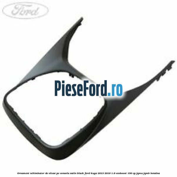 Ornament schimbator de viteze pe consola satin black Ford Kuga 2013-2016 1.6 EcoBoost 150 cp JQMA, JQMB benzina