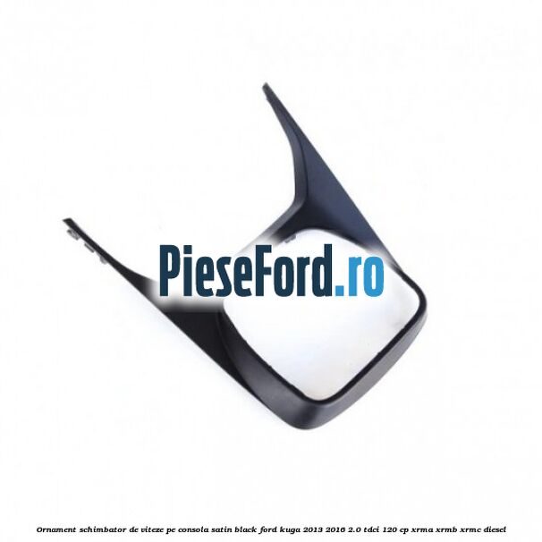 Ornament schimbator de viteze pe consola satin black Ford Kuga 2013-2016 2.0 TDCi 120 cp XRMA, XRMB, XRMC diesel