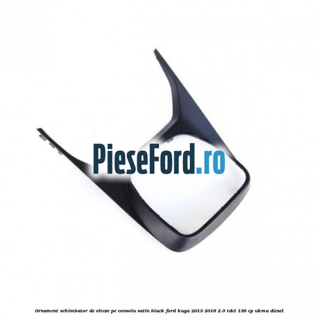 Ornament schimbator de viteze pe consola satin black Ford Kuga 2013-2016 2.0 TDCi 136 cp Ornament schimbator de viteze pe consola satin black Ford Kuga 2013-2016 2.0 TDCi 136 cp UKMA diesel