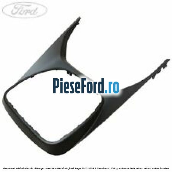 Ornament schimbator de viteze pe consola satin black Ford Kuga 2016-2018 1.5 EcoBoost 150 cp Ornament schimbator de viteze pe consola satin black Ford Kuga 2016-2018 1.5 EcoBoost 150 cp M8MA, M8MB, M8MC, M8MD, M8ME benzina