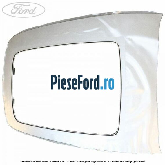 Ornament selector consola centrala an 12/2008-11/2010 Ford Kuga 2008-2012 2.0 TDCI 4x4 140 cp Ornament selector consola centrala an 12/2008-11/2010 Ford Kuga 2008-2012 2.0 TDCI 4x4 140 cp UFDA diesel