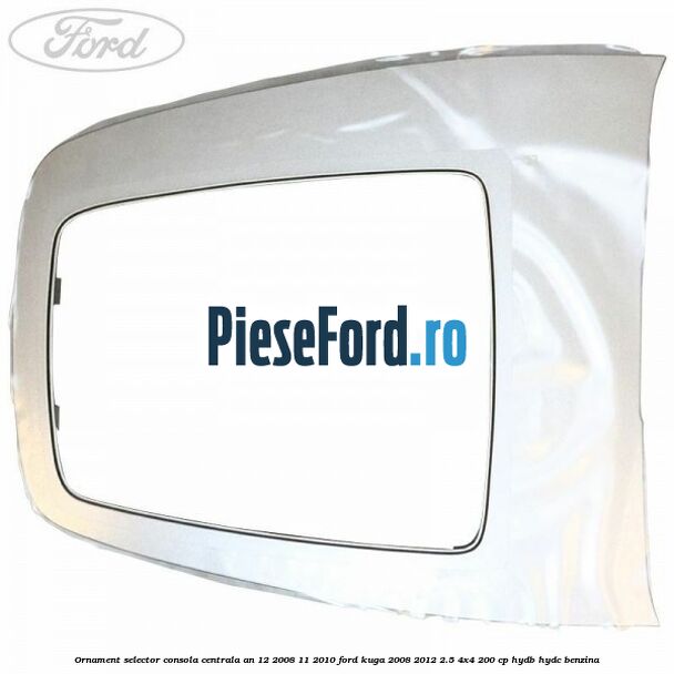 Ornament selector consola centrala an 12/2008-11/2010 Ford Kuga 2008-2012 2.5 4x4 200 cp HYDB, HYDC benzina