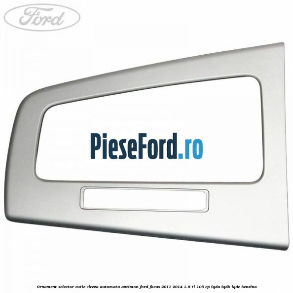 Ornament selector cutie viteza automata antimon Ford Focus 2011-2014 1.6 Ti 105 cp Ornament selector cutie viteza automata antimon Ford Focus 2011-2014 1.6 Ti 105 cp IQDA, IQDB, IQDC benzina