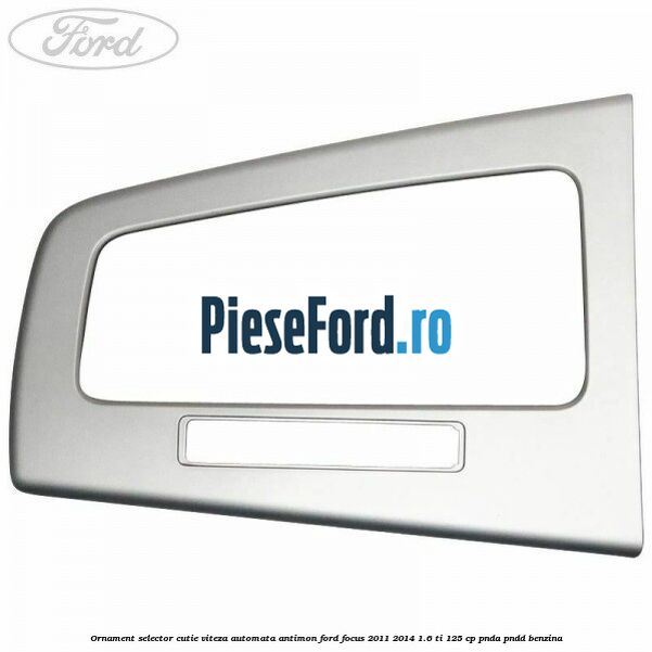 Ornament selector cutie viteza automata antimon Ford Focus 2011-2014 1.6 Ti 125 cp Ornament selector cutie viteza automata antimon Ford Focus 2011-2014 1.6 Ti 125 cp PNDA, PNDD benzina