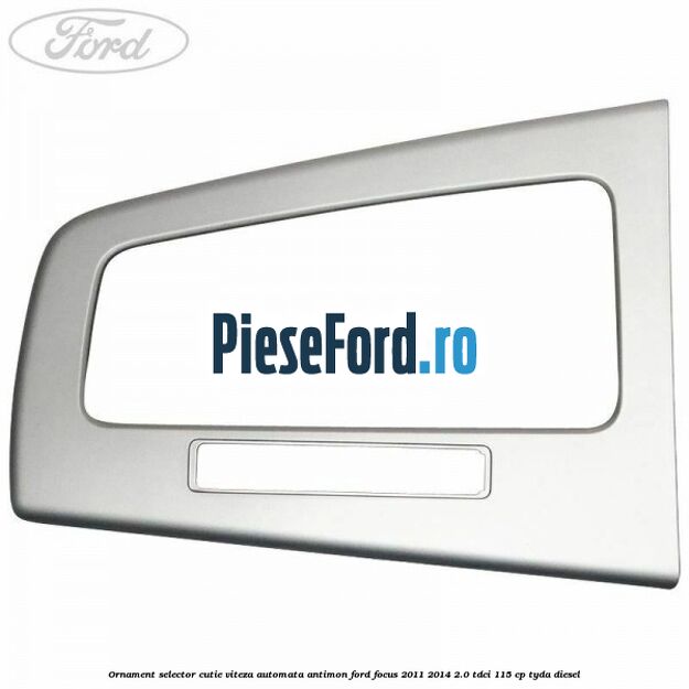 Ornament selector cutie viteza automata antimon Ford Focus 2011-2014 2.0 TDCi 115 cp TYDA diesel