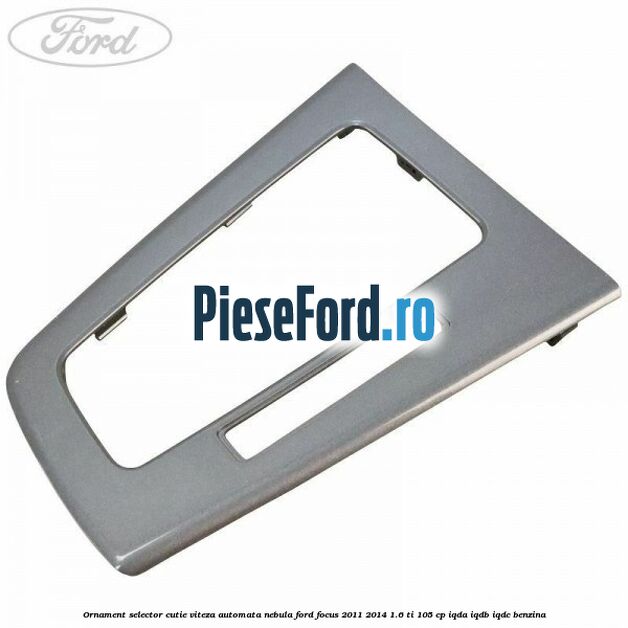 Ornament selector cutie viteza automata nebula Ford Focus 2011-2014 1.6 Ti 105 cp IQDA, IQDB, IQDC benzina