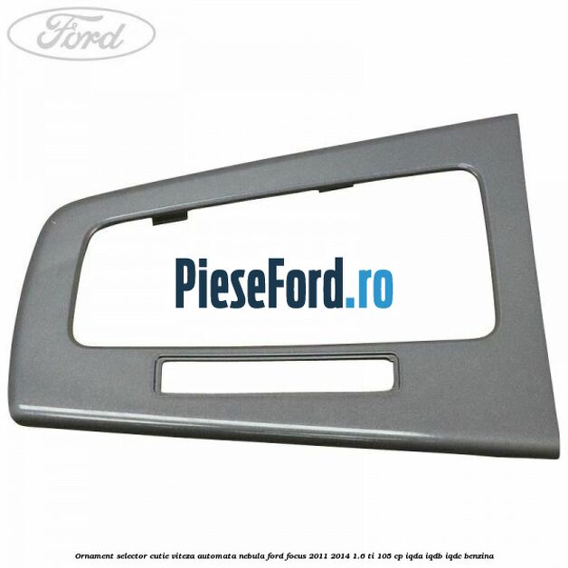 Ornament selector cutie viteza automata nebula Ford Focus 2011-2014 1.6 Ti 105 cp IQDA, IQDB, IQDC benzina