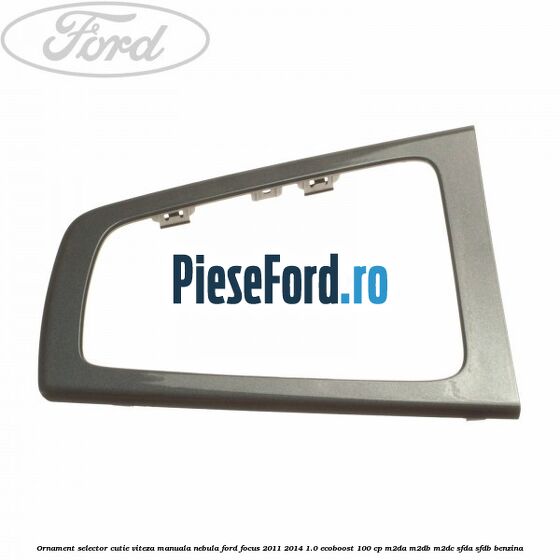 Ornament selector cutie viteza manuala nebula Ford Focus 2011-2014 1.0 EcoBoost 100 cp M2DA, M2DB, M2DC, SFDA, SFDB benzina