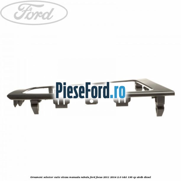 Ornament selector cutie viteza manuala nebula Ford Focus 2011-2014 2.0 TDCi 136 cp UKDB diesel