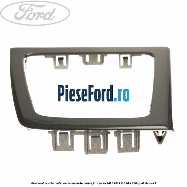Ornament selector cutie viteza manuala nebula Ford Focus 2011-2014 2.0 TDCi 136 cp UKDB diesel