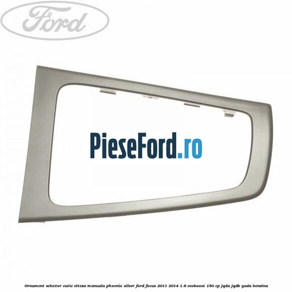 Ornament selector cutie viteza manuala phoenix silver Ford Focus 2011-2014 1.6 EcoBoost 150 cp JQDA, JQDB, YUDA benzina