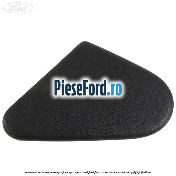 Ornament sezut scaun dreapta fata spre spate 5 usi Ford Fiesta 2002-2005 1.4 TDCi 68 cp F6JA, F6JB diesel