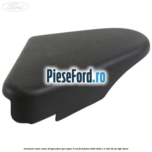 Ornament sezut scaun dreapta fata spre spate 5 usi Ford Fiesta 2005-2008 1.4 TDCi 68 cp N4JB diesel