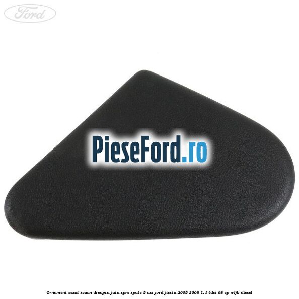 Ornament sezut scaun dreapta fata spre spate 5 usi Ford Fiesta 2005-2008 1.4 TDCi 68 cp N4JB diesel