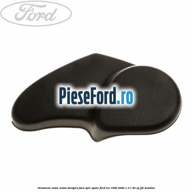 Ornament sezut scaun dreapta fata spre spate Ford Ka 1996-2008 1.3 i 50 cp JJB benzina