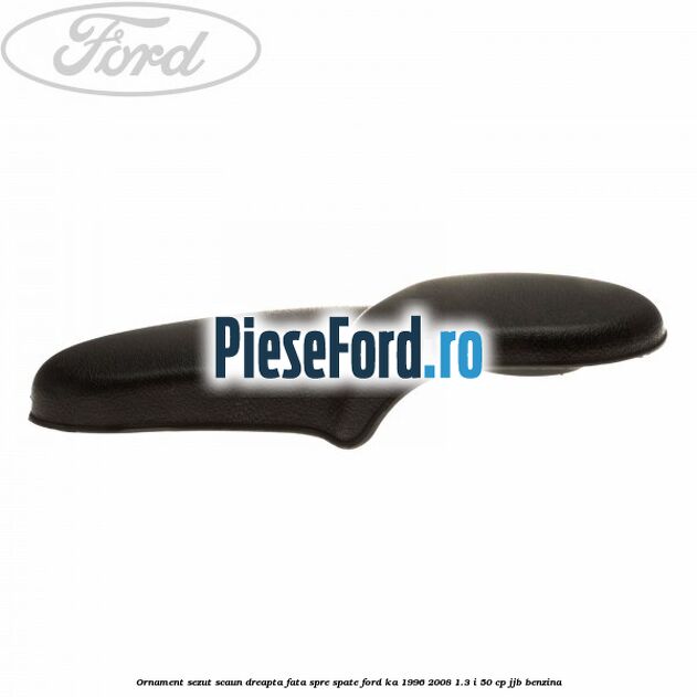 Ornament sezut scaun dreapta fata spre spate Ford Ka 1996-2008 1.3 i 50 cp JJB benzina