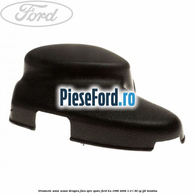 Ornament sezut scaun dreapta fata spre spate Ford Ka 1996-2008 1.3 i 50 cp JJB benzina