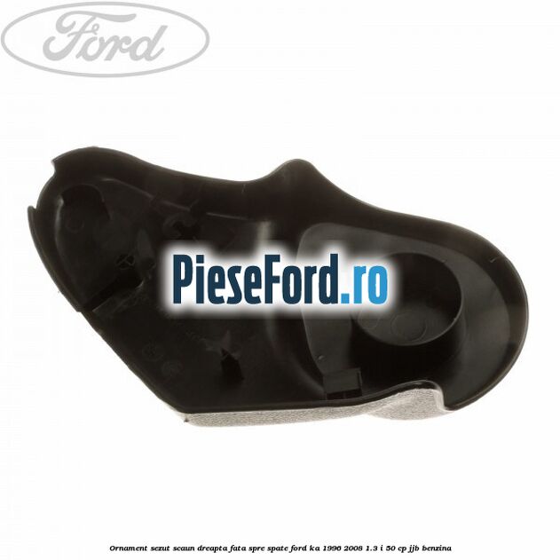 Ornament sezut scaun dreapta fata spre spate Ford Ka 1996-2008 1.3 i 50 cp JJB benzina