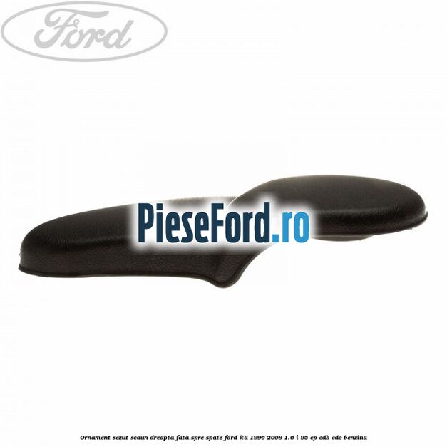 Ornament sezut scaun dreapta fata spre spate Ford Ka 1996-2008 1.6 i 95 cp CDB, CDC benzina
