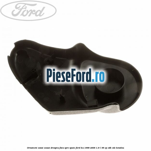 Ornament sezut scaun dreapta fata spre spate Ford Ka 1996-2008 1.6 i 95 cp CDB, CDC benzina