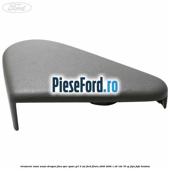 Ornament sezut scaun dreapta fata spre spate gri 5 usi Ford Fiesta 2005-2008 1.25 16V 75 cp FUJA, FUJB benzina