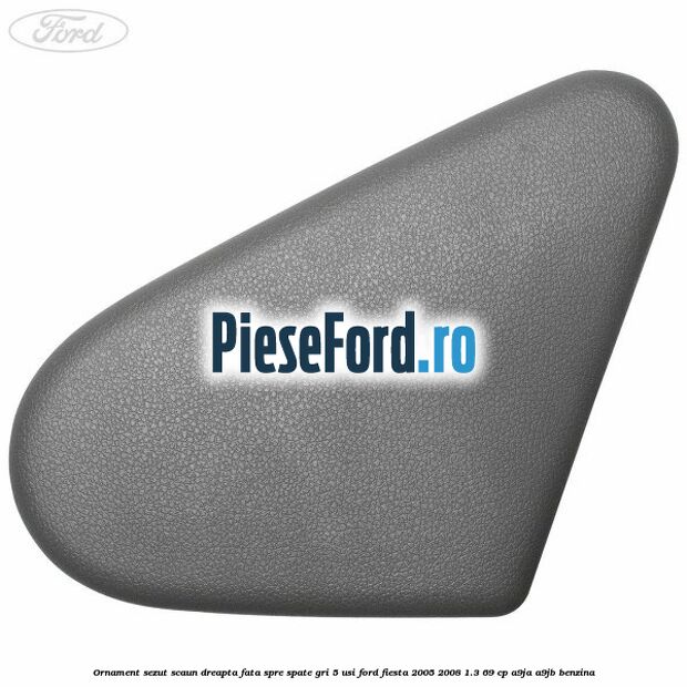 Ornament sezut scaun dreapta fata spre spate gri 5 usi Ford Fiesta 2005-2008 1.3 69 cp A9JA, A9JB benzina