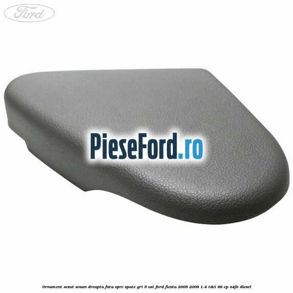 Ornament sezut scaun dreapta fata spre spate gri 5 usi Ford Fiesta 2005-2008 1.4 TDCi 68 cp N4JB diesel
