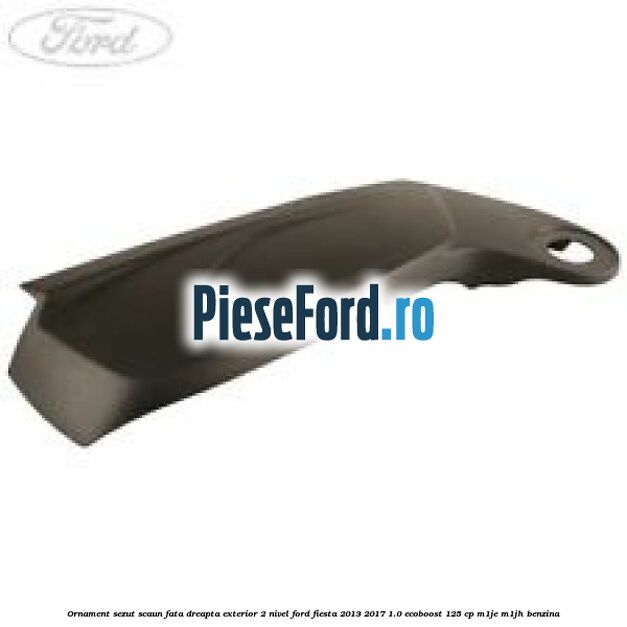 Ornament sezut scaun fata dreapta exterior 2 nivel Ford Fiesta 2013-2017 1.0 EcoBoost 125 cp M1JE, M1JH benzina