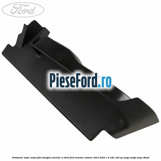 Ornament sezut scaun fata dreapta exterior 2 nivel Ford Tourneo Connect 2013-2018 1.5 TDCi 120 cp XWGA, XWGB, XWGC diesel