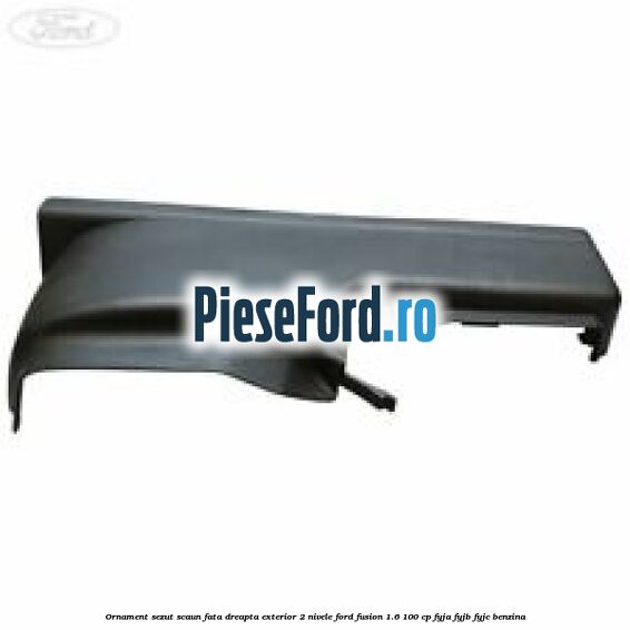 Ornament sezut scaun fata dreapta exterior 2 nivele Ford Fusion 1.6 100 cp FYJA, FYJB, FYJC benzina
