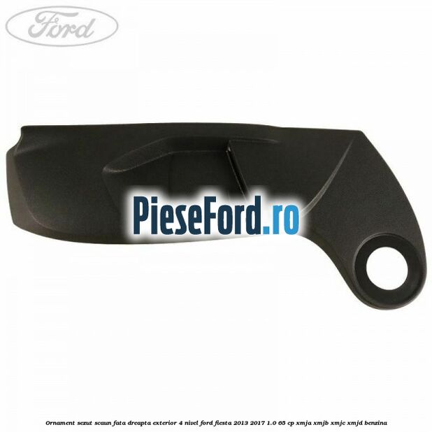 Ornament sezut scaun fata dreapta exterior 4 nivel Ford Fiesta 2013-2017 1.0 65 cp XMJA, XMJB, XMJC, XMJD benzina