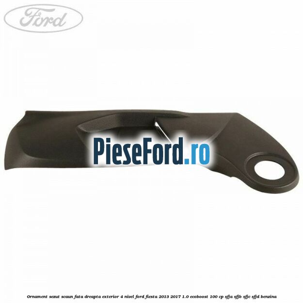 Ornament sezut scaun fata dreapta exterior 4 nivel Ford Fiesta 2013-2017 1.0 EcoBoost 100 cp Ornament sezut scaun fata dreapta exterior 4 nivel Ford Fiesta 2013-2017 1.0 EcoBoost 100 cp SFJA, SFJB, SFJC, SFJD benzina