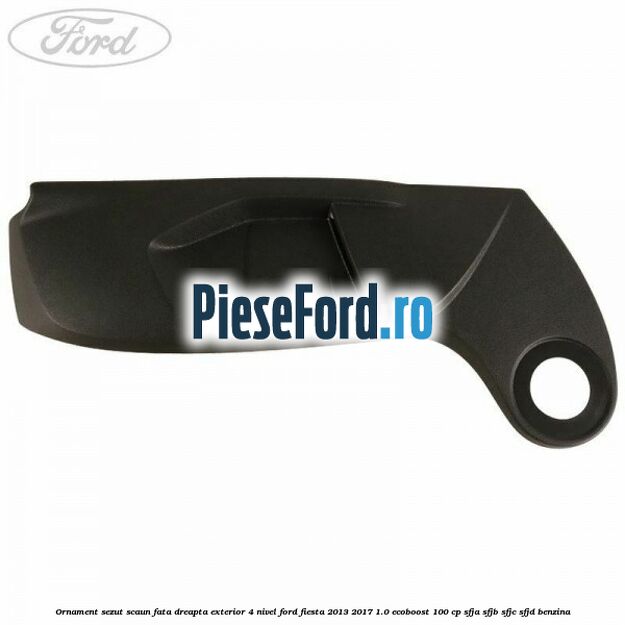 Ornament sezut scaun fata dreapta exterior 4 nivel Ford Fiesta 2013-2017 1.0 EcoBoost 100 cp Ornament sezut scaun fata dreapta exterior 4 nivel Ford Fiesta 2013-2017 1.0 EcoBoost 100 cp SFJA, SFJB, SFJC, SFJD benzina