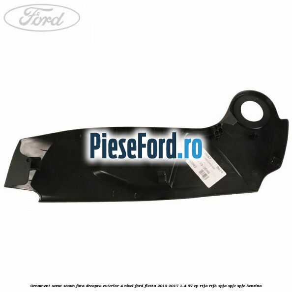 Ornament sezut scaun fata dreapta exterior 4 nivel Ford Fiesta 2013-2017 1.4 97 cp RTJA, RTJB, SPJA, SPJC, SPJE benzina