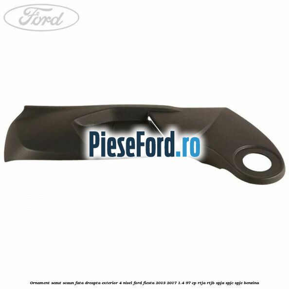 Ornament sezut scaun fata dreapta exterior 4 nivel Ford Fiesta 2013-2017 1.4 97 cp RTJA, RTJB, SPJA, SPJC, SPJE benzina